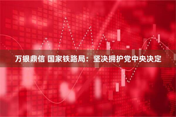 万银鼎信 国家铁路局：坚决拥护党中央决定