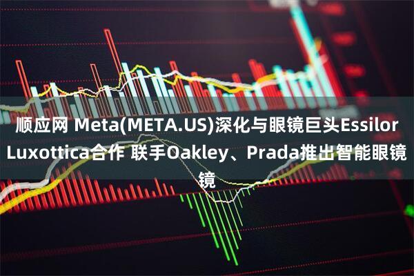 顺应网 Meta(META.US)深化与眼镜巨头EssilorLuxottica合作 联手Oakley、Prada推出智能眼镜