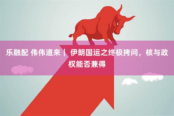 乐融配 伟伟道来｜ 伊朗国运之终极拷问，核与政权能否兼得