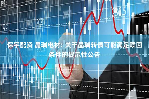 保宇配资 晶瑞电材: 关于晶瑞转债可能满足赎回条件的提示性公告
