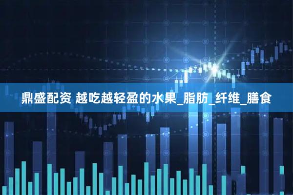 鼎盛配资 越吃越轻盈的水果_脂肪_纤维_膳食