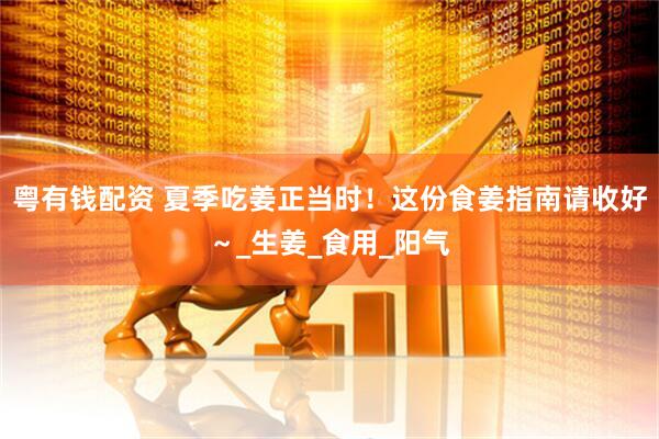 粤有钱配资 夏季吃姜正当时！这份食姜指南请收好～_生姜_食用_阳气