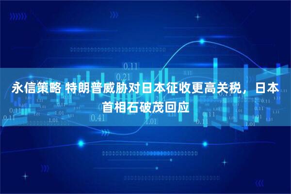 永信策略 特朗普威胁对日本征收更高关税，日本首相石破茂回应