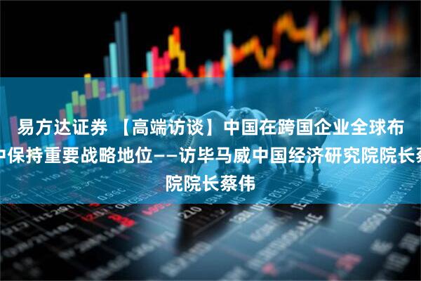 易方达证券 【高端访谈】中国在跨国企业全球布局中保持重要战略地位——访毕马威中国经济研究院院长蔡伟