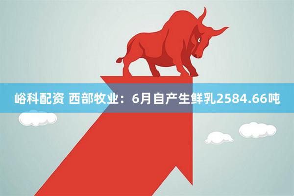 峪科配资 西部牧业：6月自产生鲜乳2584.66吨