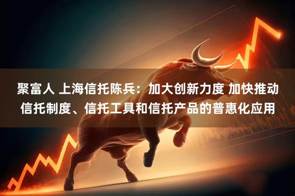聚富人 上海信托陈兵：加大创新力度 加快推动信托制度、信托工具和信托产品的普惠化应用