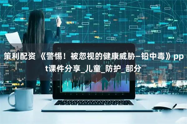 策利配资 《警惕！被忽视的健康威胁—铅中毒》ppt课件分享_儿童_防护_部分