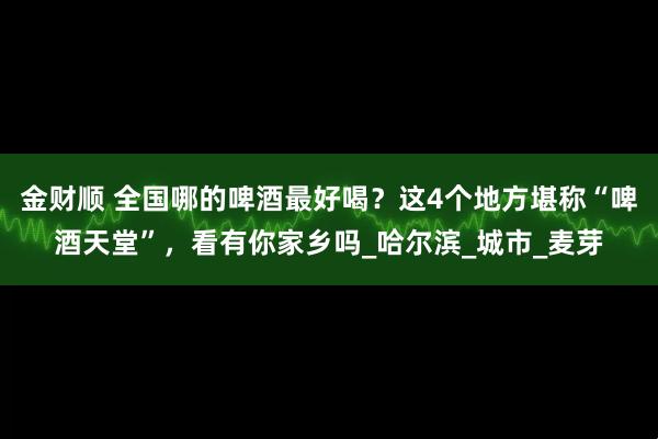 金财顺 全国哪的啤酒最好喝？这4个地方堪称“啤酒天堂”，看有你家乡吗_哈尔滨_城市_麦芽