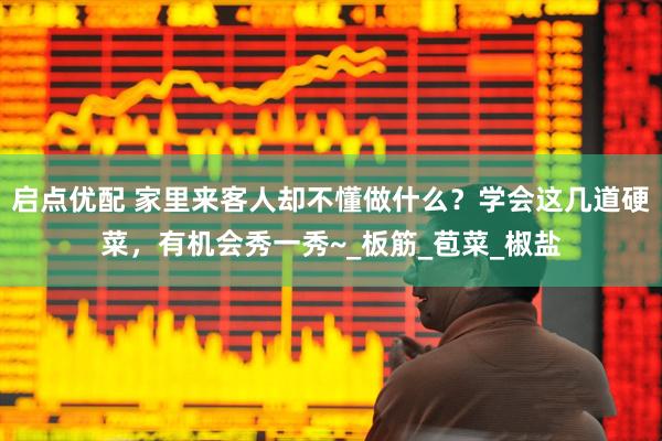 启点优配 家里来客人却不懂做什么？学会这几道硬菜，有机会秀一秀~_板筋_苞菜_椒盐