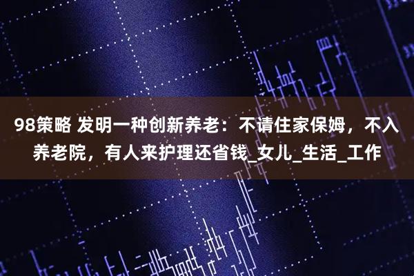 98策略 发明一种创新养老：不请住家保姆，不入养老院，有人来护理还省钱_女儿_生活_工作