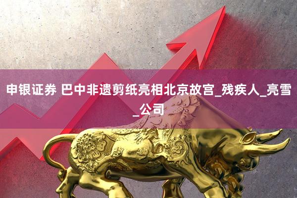 申银证券 巴中非遗剪纸亮相北京故宫_残疾人_亮雪_公司