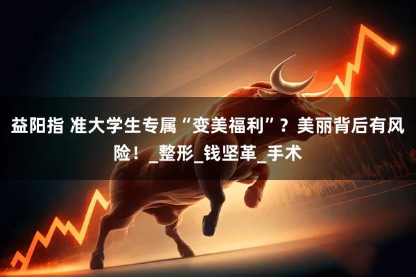 益阳指 准大学生专属“变美福利”？美丽背后有风险！_整形_钱坚革_手术