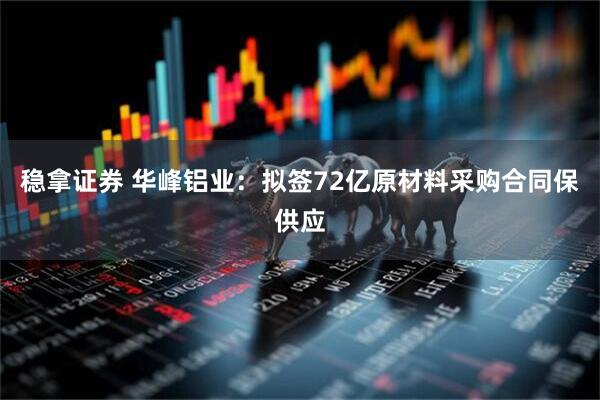 稳拿证券 华峰铝业：拟签72亿原材料采购合同保供应