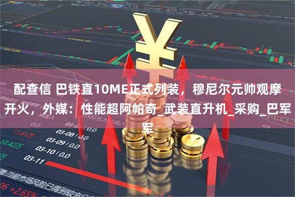 配查信 巴铁直10ME正式列装，穆尼尔元帅观摩开火，外媒：性能超阿帕奇_武装直升机_采购_巴军