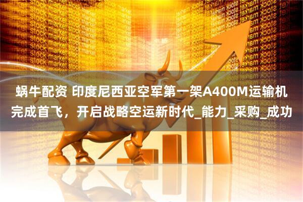 蜗牛配资 印度尼西亚空军第一架A400M运输机完成首飞，开启战略空运新时代_能力_采购_成功