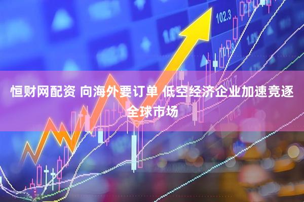 恒财网配资 向海外要订单 低空经济企业加速竞逐全球市场