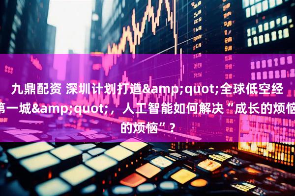 九鼎配资 深圳计划打造&quot;全球低空经济第一城&quot;，人工智能如何解决“成长的烦恼”？