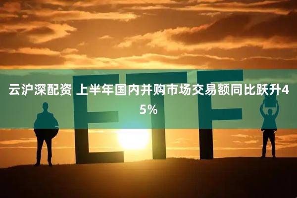 云沪深配资 上半年国内并购市场交易额同比跃升45%