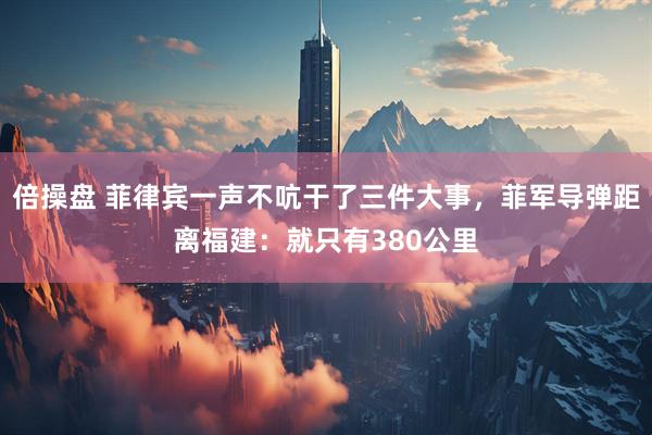 倍操盘 菲律宾一声不吭干了三件大事，菲军导弹距离福建：就只有380公里