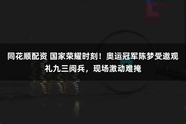 同花顺配资 国家荣耀时刻！奥运冠军陈梦受邀观礼九三阅兵，现场激动难掩