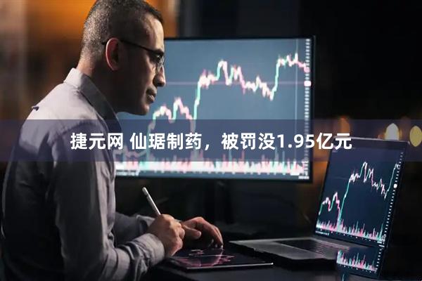 捷元网 仙琚制药，被罚没1.95亿元