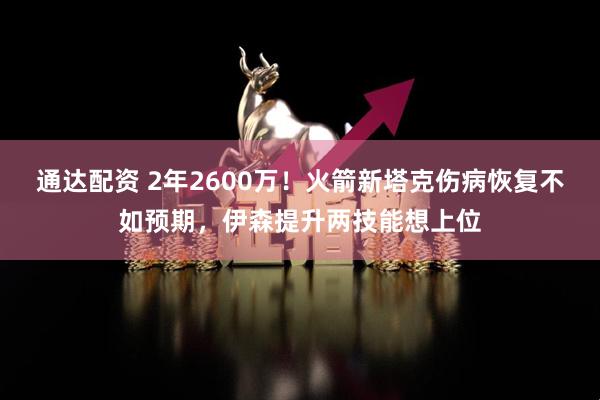 通达配资 2年2600万！火箭新塔克伤病恢复不如预期，伊森提升两技能想上位