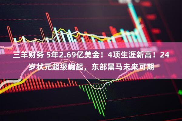 三羊财务 5年2.69亿美金！4项生涯新高！24岁状元超级崛起，东部黑马未来可期