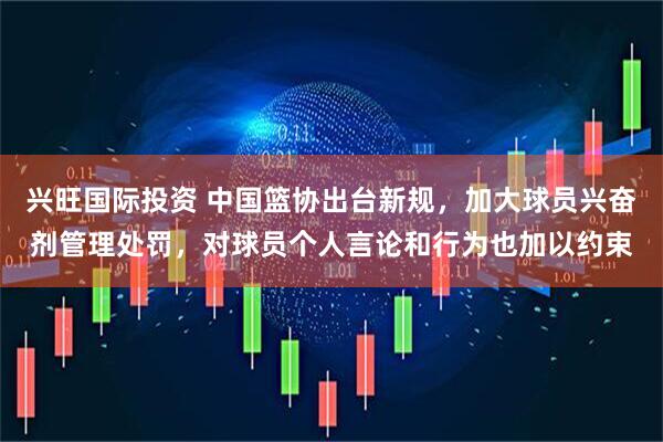 兴旺国际投资 中国篮协出台新规，加大球员兴奋剂管理处罚，对球员个人言论和行为也加以约束