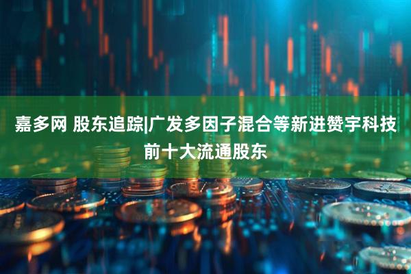 嘉多网 股东追踪|广发多因子混合等新进赞宇科技前十大流通股东