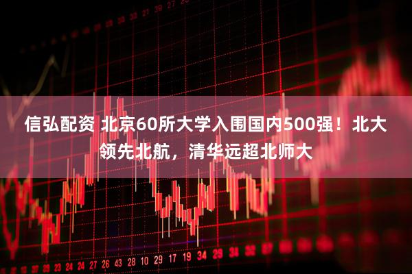 信弘配资 北京60所大学入围国内500强！北大领先北航，清华远超北师大