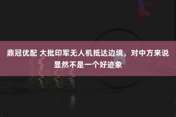 鼎冠优配 大批印军无人机抵达边境，对中方来说显然不是一个好迹象