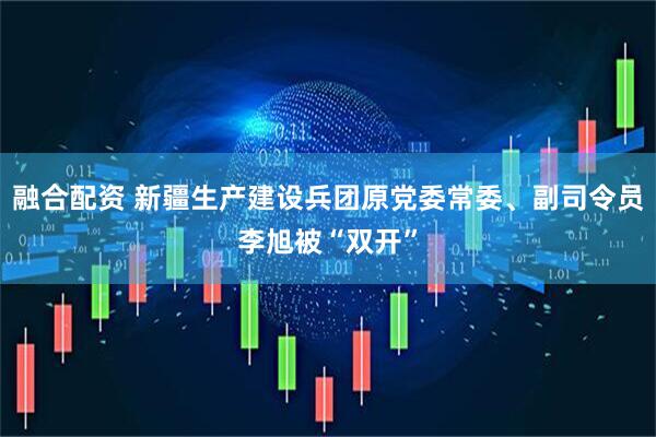 融合配资 新疆生产建设兵团原党委常委、副司令员李旭被“双开”
